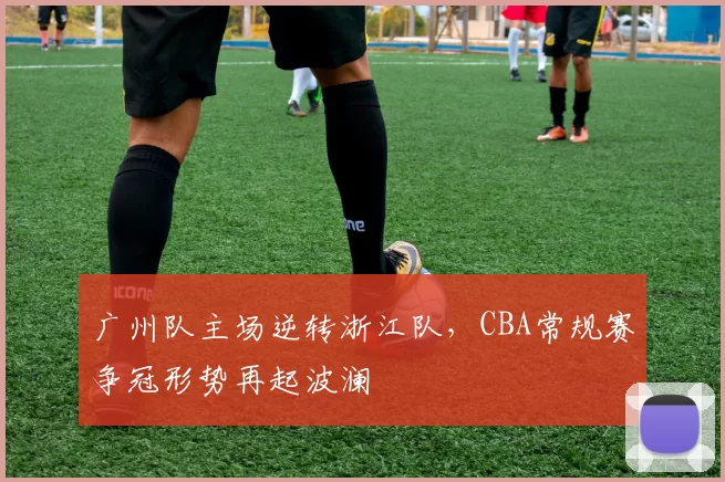 广州队主场逆转浙江队,CBA常规赛争冠形势再起波澜