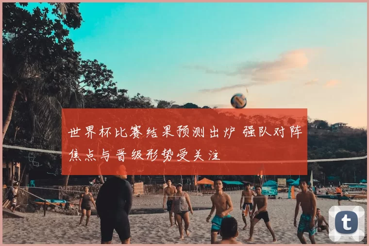 世界杯比赛结果预测出炉 强队对阵焦点与晋级形势受关注