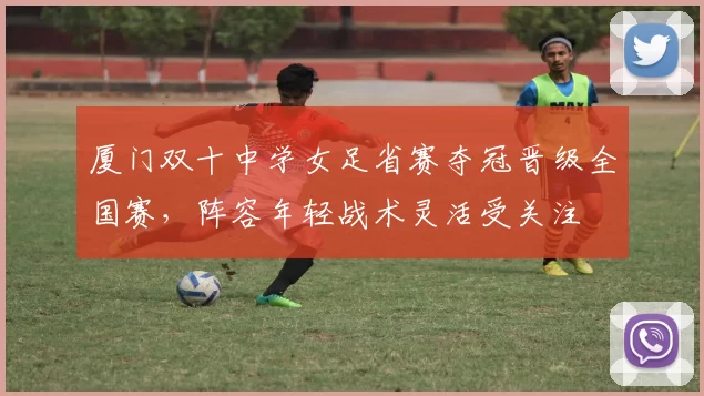 厦门双十中学女足省赛夺冠晋级全国赛，阵容年轻战术灵活受关注