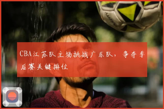 CBA江苏队主场挑战广东队，争夺季后赛关键排位