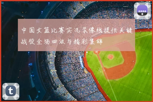 中国女篮比赛实况录像线提供关键战役全场回放与精彩集锦