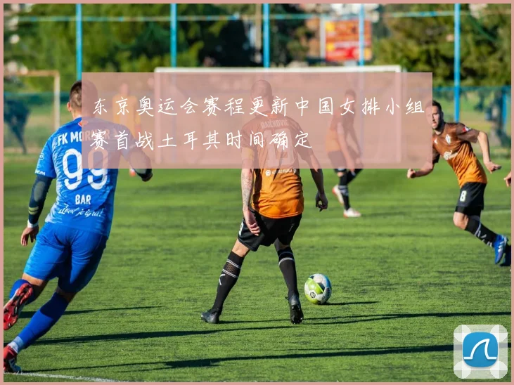 东京奥运会赛程更新中国女排小组赛首战土耳其时间确定