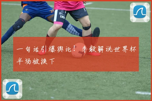 一句话引爆舆论！李毅解说世界杯半场被换下