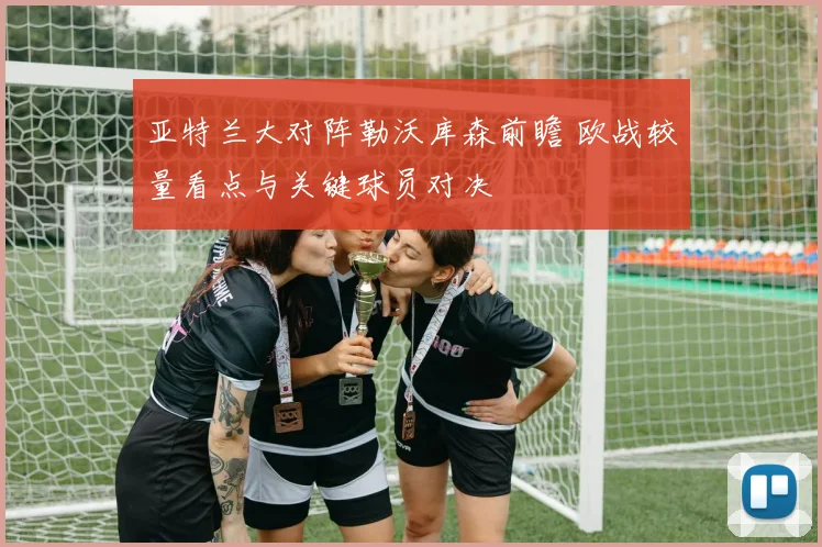 亚特兰大对阵勒沃库森前瞻 欧战较量看点与关键球员对决