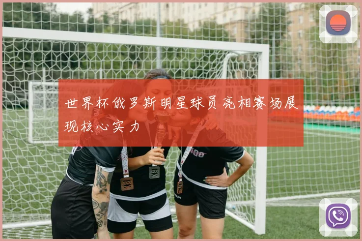 世界杯俄罗斯明星球员亮相赛场展现核心实力