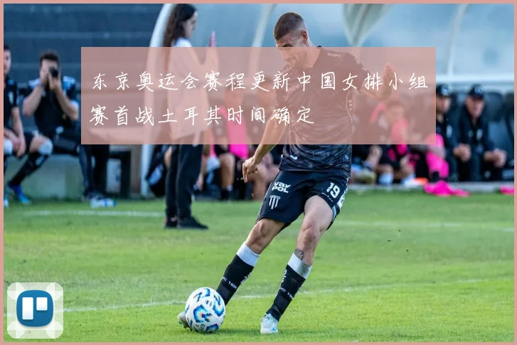 东京奥运会赛程更新中国女排小组赛首战土耳其时间确定
