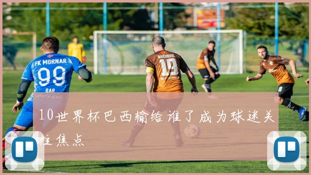 10世界杯巴西输给谁了成为球迷关注焦点