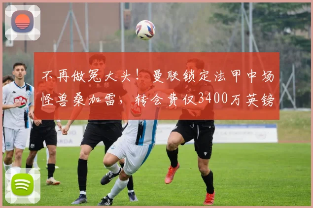 不再做冤大头!曼联锁定法甲中场怪兽桑加雷,转会费仅3400万英镑_朗斯_安德森_曼城