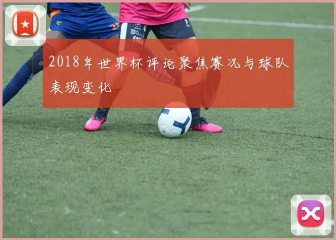2018年世界杯评论聚焦赛况与球队表现变化