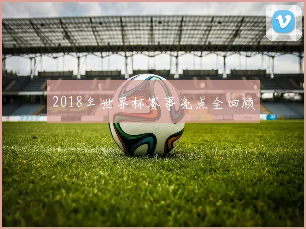 2018年世界杯赛事亮点全回顾