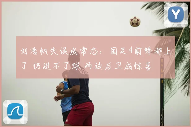 刘浩帆失误成常态,国足4前锋都上了 仍进不了球 两边后卫成惊喜
