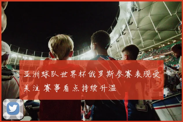 亚洲球队世界杯俄罗斯参赛表现受关注 赛事看点持续升温