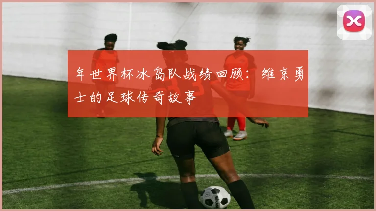 年世界杯冰岛队战绩回顾:维京勇士的足球传奇故事