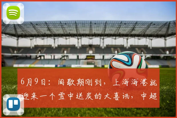 6月9日：间歇期刚到，上海海港就迎来一个雪中送炭的大喜讯，中超争四有戏_梅伦_战术_进攻