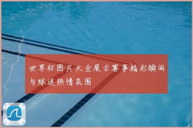 世界杯图片大全展示赛事精彩瞬间与球迷热情氛围