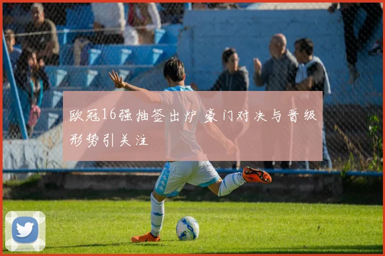 欧冠16强抽签出炉 豪门对决与晋级形势引关注
