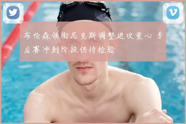 布伦森领衔尼克斯调整进攻重心 季后赛冲刺阶段仍待检验