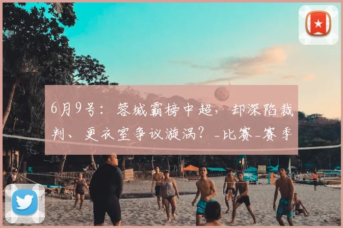 6月9号:蓉城霸榜中超,却深陷裁判、更衣室争议漩涡?_比赛_赛季_鲍世蒙