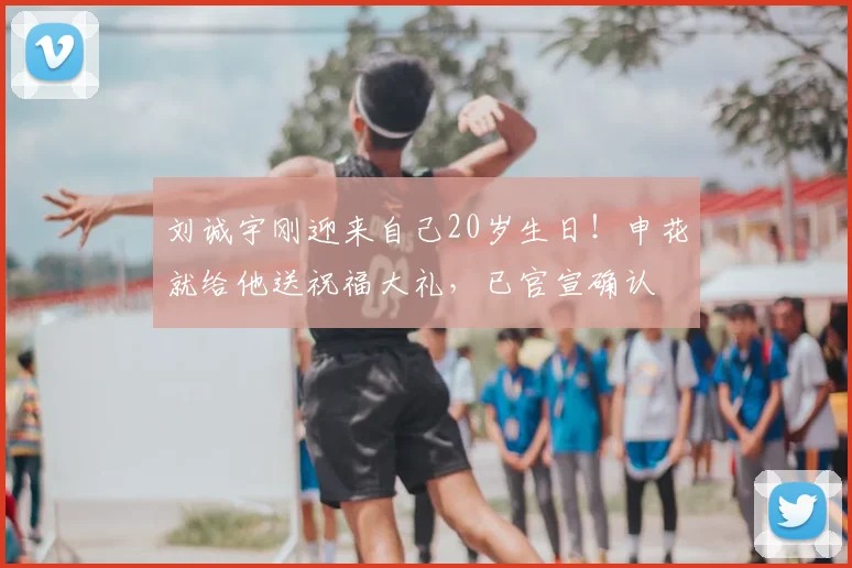 刘诚宇刚迎来自己20岁生日！申花就给他送祝福大礼，已官宣确认
