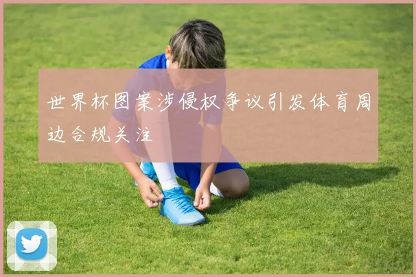 世界杯图案涉侵权争议引发体育周边合规关注
