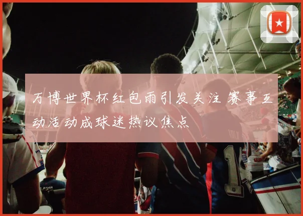 万博世界杯红包雨引发关注 赛事互动活动成球迷热议焦点