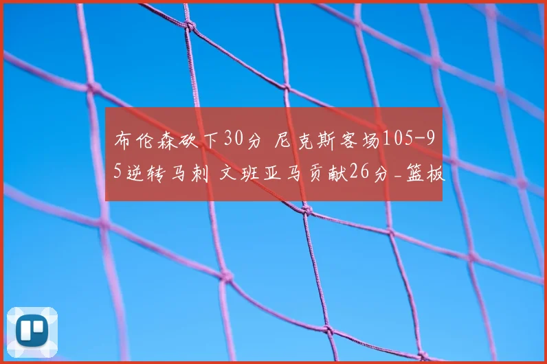 布伦森砍下30分 尼克斯客场105-95逆转马刺 文班亚马贡献26分_篮板_比赛_NBA